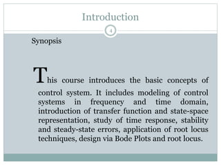Introduction
4
Synopsis
This course introduces the basic concepts of
control system. It includes modeling of control
systems in frequency and time domain,
introduction of transfer function and state-space
representation, study of time response, stability
and steady-state errors, application of root locus
techniques, design via Bode Plots and root locus.
 