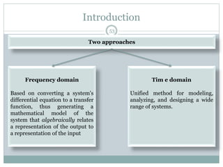 Introduction
Two approaches
Frequency domain
Based on converting a system's
differential equation to a transfer
function, thus generating a
mathematical model of the
system that algebraically relates
a representation of the output to
a representation of the input
Tim e domain
Unified method for modeling,
analyzing, and designing a wide
range of systems.
53
 