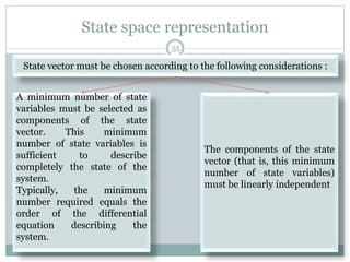 State space representation
State vector must be chosen according to the following considerations :
A minimum number of state
variables must be selected as
components of the state
vector. This minimum
number of state variables is
sufficient to describe
completely the state of the
system.
Typically, the minimum
number required equals the
order of the differential
equation describing the
system.
The components of the state
vector (that is, this minimum
number of state variables)
must be linearly independent
55
 