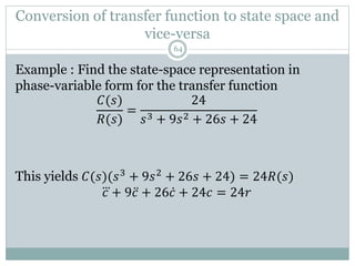 Example : Find the state-space representation in
phase-variable form for the transfer function
𝐶(𝑠)
𝑅(𝑠)
=
24
𝑠3 + 9𝑠2 + 26𝑠 + 24
This yields 𝐶(𝑠)(𝑠3 + 9𝑠2 + 26𝑠 + 24) = 24𝑅(𝑠)
𝑐 + 9𝑐 + 26𝑐 + 24𝑐 = 24𝑟
Conversion of transfer function to state space and
vice-versa
64
 