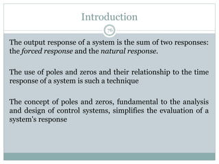 Introduction
76
The output response of a system is the sum of two responses:
the forced response and the natural response.
The use of poles and zeros and their relationship to the time
response of a system is such a technique
The concept of poles and zeros, fundamental to the analysis
and design of control systems, simplifies the evaluation of a
system's response
 