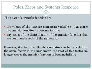 Poles, Zeros and Systems Response
77
The poles of a transfer function are
 the values of the Laplace transform variable s, that cause
the transfer function to become infinite
 any roots of the denominator of the transfer function that
are common to roots of the numerator.
However, if a factor of the denominator can be canceled by
the same factor in the numerator, the root of this factor no
longer causes the transfer function to become infinite
 