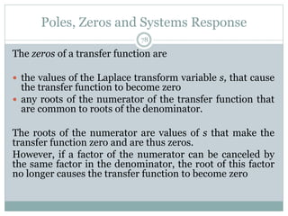 Poles, Zeros and Systems Response
78
The zeros of a transfer function are
 the values of the Laplace transform variable s, that cause
the transfer function to become zero
 any roots of the numerator of the transfer function that
are common to roots of the denominator.
The roots of the numerator are values of s that make the
transfer function zero and are thus zeros.
However, if a factor of the numerator can be canceled by
the same factor in the denominator, the root of this factor
no longer causes the transfer function to become zero
 