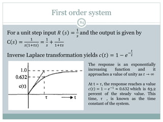 First order system
84
For a unit step input 𝑅 𝑠 =
1
𝑠
and the output is given by
C 𝑠 =
1
𝑠(1+𝜏𝑠)
=
1
𝑠
+
1
1+𝜏𝑠
Inverse Laplace transformation yields 𝑐 𝑡 = 1 − 𝑒−
𝑡
𝜏
The response is an exponentially
increasing function and it
approaches a value of unity as 𝑡 → ∞
At t = 𝜏, the response reaches a value
𝑐 𝑡 = 1 − 𝑒−1 ≈ 0.632 which is 63.2
percent of the steady value. This
time, 𝜏 , is known as the time
constant of the system.
 