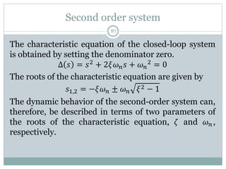Second order system
87
The characteristic equation of the closed-loop system
is obtained by setting the denominator zero.
Δ 𝑠 = 𝑠2 + 2𝜉𝜔𝑛𝑠 + 𝜔𝑛
2 = 0
The roots of the characteristic equation are given by
𝑠1,2 = −𝜉𝜔𝑛 ± 𝜔𝑛 𝜉2 − 1
The dynamic behavior of the second-order system can,
therefore, be described in terms of two parameters of
the roots of the characteristic equation, 𝜁 and 𝜔𝑛,
respectively.
 
