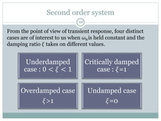 Second order system
88
From the point of view of transient response, four distinct
cases are of interest to us when 𝜔𝑛is held constant and the
damping ratio 𝜉 takes on different values.
Underdamped
case : 0 < 𝜉 < 1
Critically damped
case : 𝜉=1
Overdamped case
𝜉>1
Undamped case
𝜉=0
 