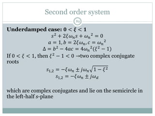 Second order system
89
Underdamped case: 𝟎 < 𝝃 < 𝟏
𝑠2 + 2𝜉𝜔𝑛𝑠 + 𝜔𝑛
2 = 0
𝑎 = 1, 𝑏 = 2𝜉𝜔𝑛, 𝑐 = 𝜔𝑛
2
Δ = 𝑏2 − 4𝑎𝑐 = 4𝜔𝑛
2(𝜉2 − 1)
If 0 < 𝜉 < 1, then 𝜉2 − 1 < 0 →two complex conjugate
roots
𝑠1,2 = −𝜉𝜔𝑛 ± 𝑗𝜔𝑛 1 − 𝜉2
𝑠1,2 = −𝜉𝜔𝑛 ± 𝑗𝜔𝑑
which are complex conjugates and lie on the semicircle in
the left-half s-plane
 