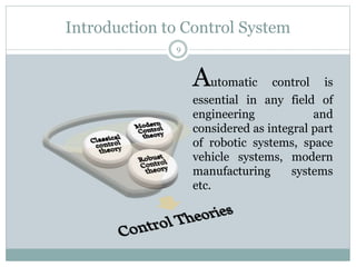 Introduction to Control System
9
Automatic control is
essential in any field of
engineering and
considered as integral part
of robotic systems, space
vehicle systems, modern
manufacturing systems
etc.
 