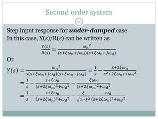 Second order system
90
Step input response for under-damped case
In this case, Y(s)/R(s) can be written as
𝑌(𝑠)
𝑅(𝑠)
=
𝜔𝑛
2
(𝑠+𝜉𝜔𝑛+𝑗𝜔𝑑)(𝑠+𝜉𝜔𝑛−𝑗𝜔𝑑)
Or
𝑌 𝑠 =
𝜔𝑛
2
𝑠 𝑠+𝜉𝜔𝑛+𝑗𝜔𝑑 𝑠+𝜉𝜔𝑛−𝑗𝜔𝑑
=
1
𝑠
−
𝑠+2𝜉𝜔𝑛
𝑠2+2𝜉𝜔𝑛𝑠+𝜔𝑛
2
𝑌 𝑠 =
1
𝑠
−
𝑠+𝜉𝜔𝑛
𝑠+2𝜉𝜔𝑛
2+𝜔𝑑
2 −
𝜉𝜔𝑛
𝑠+2𝜉𝜔𝑛
2+𝜔𝑑
2
𝑌 𝑠 =
1
𝑠
−
𝑠+𝜉𝜔𝑛
𝑠+2𝜉𝜔𝑛
2+𝜔𝑑
2 −
𝜉
1−𝜉2
𝜔𝑑
𝑠+2𝜉𝜔𝑛
2+𝜔𝑑
2
 