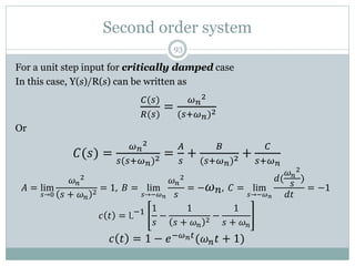 Second order system
93
For a unit step input for critically damped case
In this case, Y(s)/R(s) can be written as
𝐶(𝑠)
𝑅(𝑠)
=
𝜔𝑛
2
(𝑠+𝜔𝑛)2
Or
𝐶(𝑠) =
𝜔𝑛
2
𝑠(𝑠+𝜔𝑛)2 =
𝐴
𝑠
+
𝐵
(𝑠+𝜔𝑛)2 +
𝐶
𝑠+𝜔𝑛
𝐴 = lim
𝑠→0
𝜔𝑛
2
𝑠 + 𝜔𝑛
2
= 1, 𝐵 = lim
𝑠→−𝜔𝑛
𝜔𝑛
2
𝑠
= −𝜔𝑛, 𝐶 = lim
𝑠→−𝜔𝑛
𝑑(
𝜔𝑛
2
𝑠
)
𝑑𝑡
= −1
𝑐 𝑡 = L−1 1
𝑠
−
1
𝑠 + 𝜔𝑛
2
−
1
𝑠 + 𝜔𝑛
𝑐 𝑡 = 1 − 𝑒−𝜔𝑛𝑡(𝜔𝑛𝑡 + 1)
 