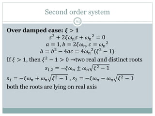 Second order system
94
Over damped case: 𝝃 > 𝟏
𝑠2
+ 2𝜉𝜔𝑛𝑠 + 𝜔𝑛
2
= 0
𝑎 = 1, 𝑏 = 2𝜉𝜔𝑛, 𝑐 = 𝜔𝑛
2
Δ = 𝑏2 − 4𝑎𝑐 = 4𝜔𝑛
2(𝜉2 − 1)
If 𝜉 > 1, then 𝜉2 − 1 > 0 →two real and distinct roots
𝑠1,2 = −𝜉𝜔𝑛 ± 𝜔𝑛 𝜉2 − 1
𝑠1 = −𝜉𝜔𝑛 + 𝜔𝑛 𝜉2 − 1 , 𝑠2 = −𝜉𝜔𝑛 − 𝜔𝑛 𝜉2 − 1
both the roots are lying on real axis
 