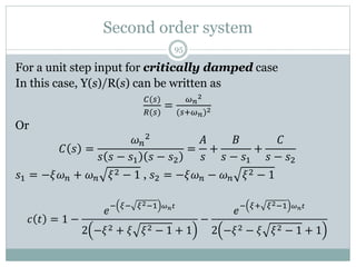 Second order system
95
For a unit step input for critically damped case
In this case, Y(s)/R(s) can be written as
𝐶(𝑠)
𝑅(𝑠)
=
𝜔𝑛
2
(𝑠+𝜔𝑛)2
Or
𝐶 𝑠 =
𝜔𝑛
2
𝑠 𝑠 − 𝑠1 𝑠 − 𝑠2
=
𝐴
𝑠
+
𝐵
𝑠 − 𝑠1
+
𝐶
𝑠 − 𝑠2
𝑠1 = −𝜉𝜔𝑛 + 𝜔𝑛 𝜉2 − 1 , 𝑠2 = −𝜉𝜔𝑛 − 𝜔𝑛 𝜉2 − 1
𝑐 𝑡 = 1 −
𝑒
− 𝜉− 𝜉2−1 𝜔𝑛𝑡
2 −𝜉2 + 𝜉 𝜉2 − 1 + 1
−
𝑒
− 𝜉+ 𝜉2−1 𝜔𝑛𝑡
2 −𝜉2 − 𝜉 𝜉2 − 1 + 1
 