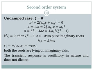 Second order system
96
Undamped case: 𝝃 = 𝟎
𝑠2
+ 2𝜉𝜔𝑛𝑠 + 𝜔𝑛
2
= 0
𝑎 = 1, 𝑏 = 2𝜉𝜔𝑛, 𝑐 = 𝜔𝑛
2
Δ = 𝑏2 − 4𝑎𝑐 = 4𝜔𝑛
2(𝜉2 − 1)
If 𝜉 = 0, then 𝜉2 − 1 < 0 →two pure imaginary roots
𝑠1,2 = ±𝑗𝜔𝑛
𝑠1 = +𝑗𝜔𝑛,𝑠2 = −𝑗𝜔𝑛
both the roots are lying on imaginary axis.
The transient response is oscillatory in nature and
does not die out
 