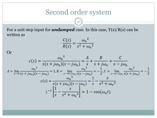 Second order system
97
For a unit step input for undamped case. In this case, Y(s)/R(s) can be
written as
𝐶(𝑠)
𝑅(𝑠)
=
𝜔𝑛
2
𝑠2 + 𝜔𝑛
2
Or
𝑐 𝑠 =
𝜔𝑛
2
𝑠(𝑠 + 𝑗𝜔𝑛)(𝑠 − 𝑗𝜔𝑛)
=
𝐴
𝑠
+
𝐵
𝑠 + 𝑗𝜔𝑛
+
𝐶
𝑠 − 𝑗𝜔𝑛
𝐴 = lim
𝑠⟶0
𝜔𝑛
2
(𝑠 + 𝑗𝜔𝑛)(𝑠 − 𝑗𝜔𝑛)
= 1, 𝐵 = lim
𝑠⟶𝑠+𝑗𝜔𝑛
𝜔𝑛
2
𝑠(𝑠 − 𝑗𝜔𝑛)
= −
1
2
, 𝐶 = lim
𝑠⟶𝑠−𝑗𝜔𝑛
𝜔𝑛
2
𝑠(𝑠 + 𝑗𝜔𝑛)
= −
1
2
𝑐 𝑠 =
𝜔𝑛
2
𝑠(𝑠 + 𝑗𝜔𝑛)(𝑠 − 𝑗𝜔𝑛)
=
1
𝑠
−
𝑠
𝑠2 + 𝜔𝑛
2
L−1
1
𝑠
−
𝑠
𝑠2 + 𝜔𝑛
2
= 1 − cos(𝜔𝑛𝑡)
 