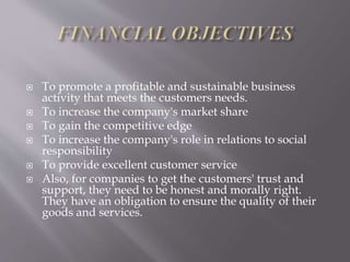  To promote a profitable and sustainable business
activity that meets the customers needs.
 To increase the company's market share
 To gain the competitive edge
 To increase the company's role in relations to social
responsibility
 To provide excellent customer service
 Also, for companies to get the customers' trust and
support, they need to be honest and morally right.
They have an obligation to ensure the quality of their
goods and services.
 