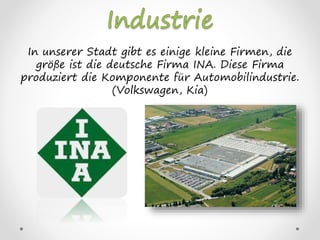 In unserer Stadt gibt es einige kleine Firmen, die
größe ist die deutsche Firma INA. Diese Firma
produziert die Komponente für Automobilindustrie.
(Volkswagen, Kia)
 