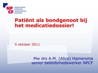 Patiënt als bondgenoot bij
het medicatiedossier!


5 oktober 2011



          Mw drs A.M. (Alice) Hamersma
         senior beleidsmedewerker NPCF
 