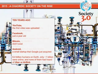 2015 : A CHAORDIC SOCIETY ON THE RISE
TODAY
Uber,
the world’s largest taxi company
owns no vehicles.
Facebook,
the world’s most popular media owner
creates no content.
Alibaba,
the world’s most valuable retailer
has no inventory.
Airbnb,
the world’s largest accommodation
provider owns no real estate or beds.
TEN YEARS AGO
YouTube,
the first video was uploaded
Facebook,
just a year old
Bitcoin,
didn't exist
Android,
a small startup that Google just acquired
6.4 billion humans on Earth, only ~1 billion
were online, and none of them had heard
of Uber or AirBnb
 