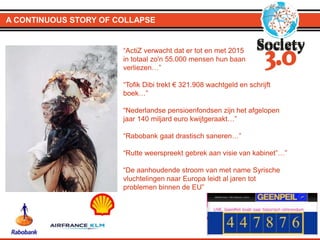 A CONTINUOUS STORY OF COLLAPSE
“ActiZ verwacht dat er tot en met 2015
in totaal zo'n 55.000 mensen hun baan
verliezen…”
“Tofik Dibi trekt € 321.908 wachtgeld en schrijft
boek…”
“Nederlandse pensioenfondsen zijn het afgelopen
jaar 140 miljard euro kwijtgeraakt…”
“Rabobank gaat drastisch saneren…”
“Rutte weerspreekt gebrek aan visie van kabinet”…”
“De aanhoudende stroom van met name Syrische
vluchtelingen naar Europa leidt al jaren tot
problemen binnen de EU”
 