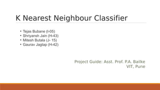 K Nearest Neighbour Classifier
 ●
     Tejas Bubane (I-05)
 ●
     Shriyansh Jain (H-43)
 ●
     Mitesh Butala (J- 15)
 ●
     Gaurav Jagtap (H-42)



                             Project Guide: Asst. Prof. P.A. Bailke
                                                         VIT, Pune
 
