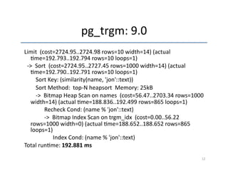 pg_trgm: 
9.0 
Limit 
(cost=2724.95..2724.98 
rows=10 
width=14) 
(actual 
'me=192.793..192.794 
rows=10 
loops=1) 
-­‐> 
Sort 
(cost=2724.95..2727.45 
rows=1000 
width=14) 
(actual 
'me=192.790..192.791 
rows=10 
loops=1) 
Sort 
Key: 
(similarity(name, 
'jon'::text)) 
Sort 
Method: 
top-­‐N 
heapsort 
Memory: 
25kB 
-­‐> 
Bitmap 
Heap 
Scan 
on 
names 
(cost=56.47..2703.34 
rows=1000 
width=14) 
(actual 
'me=188.836..192.499 
rows=865 
loops=1) 
Recheck 
Cond: 
(name 
% 
'jon'::text) 
-­‐> 
Bitmap 
Index 
Scan 
on 
trgm_idx 
(cost=0.00..56.22 
rows=1000 
width=0) 
(actual 
'me=188.652..188.652 
rows=865 
loops=1) 
Index 
Cond: 
(name 
% 
'jon'::text) 
Total 
run'me: 
192.881 
ms 
12 
 