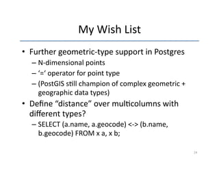 My 
Wish 
List 
• Further 
geometric-­‐type 
support 
in 
Postgres 
– N-­‐dimensional 
points 
– ‘=‘ 
operator 
for 
point 
type 
– (PostGIS 
s'll 
champion 
of 
complex 
geometric 
+ 
geographic 
data 
types) 
• Define 
“distance” 
over 
mul'columns 
with 
different 
types? 
– SELECT 
(a.name, 
a.geocode) 
<-­‐> 
(b.name, 
b.geocode) 
FROM 
x 
a, 
x 
b; 
24 
 