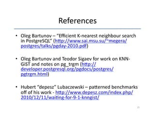 References 
• Oleg 
Bartunov 
– 
“Efficient 
K-­‐nearest 
neighbour 
search 
in 
PostgreSQL” 
(h~p://www.sai.msu.su/~megera/ 
postgres/talks/pgday-­‐2010.pdf) 
• Oleg 
Bartunov 
and 
Teodor 
Sigaev 
for 
work 
on 
KNN-­‐ 
GiST 
and 
notes 
on 
pg_trgm 
(h~p:// 
developer.postgresql.org/pgdocs/postgres/ 
pgtrgm.html) 
• Hubert 
“depesz” 
Lubaczewski 
– 
pa~erned 
benchmarks 
off 
of 
his 
work 
-­‐ 
h~p://www.depesz.com/index.php/ 
2010/12/11/wai'ng-­‐for-­‐9-­‐1-­‐knngist/ 
25 
 