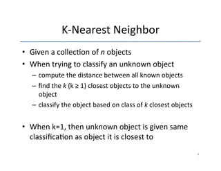 K-­‐Nearest 
Neighbor 
• Given 
a 
collec'on 
of 
n 
objects 
• When 
trying 
to 
classify 
an 
unknown 
object 
– compute 
the 
distance 
between 
all 
known 
objects 
– find 
the 
k 
(k 
≥ 
1) 
closest 
objects 
to 
the 
unknown 
object 
– classify 
the 
object 
based 
on 
class 
of 
k 
closest 
objects 
• When 
k=1, 
then 
unknown 
object 
is 
given 
same 
classifica'on 
as 
object 
it 
is 
closest 
to 
4 
 