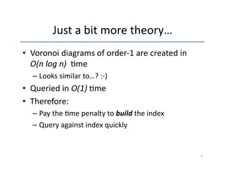 Just 
a 
bit 
more 
theory… 
• Voronoi 
diagrams 
of 
order-­‐1 
are 
created 
in 
O(n 
log 
n) 
'me 
– Looks 
similar 
to…? 
:-­‐) 
• Queried 
in 
O(1) 
'me 
• Therefore: 
– Pay 
the 
'me 
penalty 
to 
build 
the 
index 
– Query 
against 
index 
quickly 
6 
 