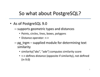 So 
what 
about 
PostgreSQL? 
• As 
of 
PostgreSQL 
9.0 
– supports 
geometric 
types 
and 
distances 
• Points, 
circles, 
lines, 
boxes, 
polygons 
• Distance 
operator: 
<-­‐> 
– pg_trgm 
– 
supplied 
module 
for 
determining 
text 
similarity 
• similarity(“abc”, 
“ade”) 
computes 
similarity 
score 
• <-­‐> 
defines 
distance 
(opposite 
if 
similarity), 
not 
defined 
(in 
9.0) 
8 
 