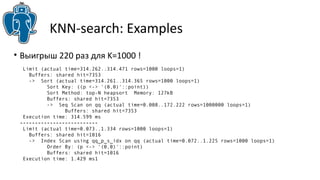 KNN-search: Examples 
• Выигрыш 220 раз для K=1000 ! 
Limit (actual time=314.262..314.471 rows=1000 loops=1) 
Buffers: shared hit=7353 
-> Sort (actual time=314.261..314.365 rows=1000 loops=1) 
Sort Key: ((p <-> '(0,0)'::point)) 
Sort Method: top-N heapsort Memory: 127kB 
Buffers: shared hit=7353 
-> Seq Scan on qq (actual time=0.008..172.222 rows=1000000 loops=1) 
Buffers: shared hit=7353 
Execution time: 314.599 ms 
-------------------------- 
Limit (actual time=0.073..1.334 rows=1000 loops=1) 
Buffers: shared hit=1016 
-> Index Scan using qq_p_s_idx on qq (actual time=0.072..1.225 rows=1000 loops=1) 
Order By: (p <-> '(0,0)'::point) 
Buffers: shared hit=1016 
Execution time: 1.429 ms1 
 