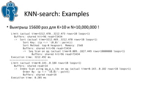 KNN-search: Examples 
• Выигрыш 15600 раз для K=10 и N=10,000,000 ! 
Limit (actual time=3212.470..3212.473 rows=10 loops=1) 
Buffers: shared hit=96 read=73434 
-> Sort (actual time=3212.469..3212.470 rows=10 loops=1) 
Sort Key: ((p <-> '(0,0)'::point)) 
Sort Method: top-N heapsort Memory: 25kB 
Buffers: shared hit=96 read=73434 
-> Seq Scan on qq (actual time=0.009..1827.449 rows=10000000 loops=1) 
Buffers: shared hit=96 read=73434 
Execution time: 3212.492 ms 
-------------------------- 
Limit (actual time=0.143..0.184 rows=10 loops=1) 
Buffers: shared read=14 
-> Index Scan using qq_p_s_idx on qq (actual time=0.143..0.182 rows=10 loops=1) 
Order By: (p <-> '(0,0)'::point) 
Buffers: shared read=14 
Execution time: 0.205 ms 
 