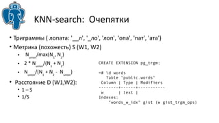 KNN-search: Очепятки 
• Триграммы ( лопата: '__л', '_ло', 'лоп', 'опа', 'пат', 'ата') 
• Метрика (похожесть) S (W1, W2) 
• Nunion/max(N1, N2) 
• 2 * Nunion/(N1 + N2) 
• Nunion/(N1 + N2 - Nunion) 
• Расстояние D (W1,W2): 
• 1 – S 
• 1/S 
CREATE EXTENSION pg_trgm; 
=# d words 
Table "public.words" 
Column | Type | Modifiers 
--------+------+----------- 
w | text | 
Indexes: 
"words_w_idx" gist (w gist_trgm_ops) 
 