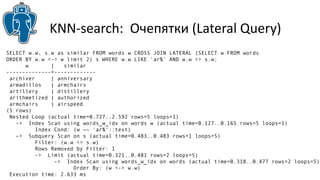 KNN-search: Очепятки (Lateral Query) 
SELECT w.w, s.w as similar FROM words w CROSS JOIN LATERAL (SELECT w FROM words 
ORDER BY w.w <-> w limit 2) s WHERE w.w LIKE 'ar%' AND w.w <> s.w; 
w | similar 
--------------+------------- 
archiver | anniversary 
armadillos | armchairs 
artillery | distillery 
arithmetized | authorized 
armchairs | airspeed 
(5 rows) 
Nested Loop (actual time=0.727..2.592 rows=5 loops=1) 
-> Index Scan using words_w_idx on words w (actual time=0.127..0.165 rows=5 loops=1) 
Index Cond: (w ~~ 'ar%'::text) 
-> Subquery Scan on s (actual time=0.483..0.483 rows=1 loops=5) 
Filter: (w.w <> s.w) 
Rows Removed by Filter: 1 
-> Limit (actual time=0.321..0.481 rows=2 loops=5) 
-> Index Scan using words_w_idx on words (actual time=0.318..0.477 rows=2 loops=5) 
Order By: (w <-> w.w) 
Execution time: 2.633 ms 
 