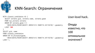 KNN-Search: Ограничения 
User-level hack. 
Откуда 
известно, что 
100 
оптимальное 
значение? 
WITH closest_candidates AS ( 
SELECT streets.gid, streets.name, streets.geom 
FROM nyc_streets streets 
ORDER BY streets.geom <-> 
'SRID=26918;POINT(583571.905921312 4506714.34119218)'::geometry 
LIMIT 100 
) 
SELECT gid, name 
FROM closest_candidates 
ORDER BY ST_Distance(geom, 
'SRID=26918;POINT(583571.905921312 4506714.34119218)'::geometry) 
LIMIT 1; 
 