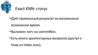 Exact KNN: статус 
●Даёт правильный результат за минимально 
возможное время. 
●Выложен патч на commitfest. 
●Есть много архитектурных вопросов (доступ к 
heap из index scan). 
 
