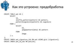 29 
Как это устроено: предобработка 
CREATE TABLE pat AS ( 
SELECT 
id, 
shuffle_pattern(pattern) AS pattern, 
pattern2signature(pattern) AS signature 
FROM ( 
SELECT 
id, 
jpeg2pattern(data) AS pattern 
FROM 
image 
) x 
); 
CREATE INDEX pat_signature_idx ON pat USING gist (signature); 
CREATE INDEX pat_id_idx ON pat(id); 
 