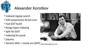 Alexander Korotkov 
• Indexed regexp search 
• GIN compression & fast scan 
• Fast GiST build 
• Range types indexing 
• Split for GiST 
• Indexing for jsonb 
• jsquery 
• Generic WAL + create am (WIP) aekorotkov@gmail.com 
 