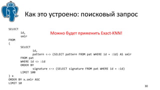30 
Как это устроено: поисковый запрос 
SELECT 
id, 
smlr 
FROM 
( 
SELECT 
id, 
pattern <-> (SELECT pattern FROM pat WHERE id = :id) AS smlr 
FROM pat 
WHERE id <> :id 
ORDER BY 
signature <-> (SELECT signature FROM pat WHERE id = :id) 
LIMIT 100 
) x 
ORDER BY x.smlr ASC 
LIMIT 10 
Можно будет применить Exact-KNN! 
 