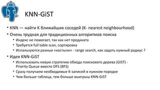 KNN-GiST 
• KNN — найти K ближайших соседей (K- nearest neighbourhood) 
• Очень трудная для традиционных алгоритмов поиска 
• Индекс не помогает, так как нет предиката 
• Требуется full table scan, сортировка 
• Используются разные «костыли» - range search, как задать нужный радиус ? 
• Идея KNN-GiST 
• Использовать новую стратегию обхода поискового дерева (GiST) - 
Priority Queue вместо DFS (BFS) 
• Сразу получаем необходимые K-записей в нужном порядке 
• Чем больше таблица, тем больше выигрыш KNN-GiST 
 