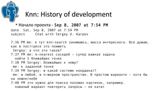 Knn: History of development 
• Начало проекта - Sep 8, 2007 at 7:54 PM 
date Sat, Sep 8, 2007 at 7:54 PM 
subject Chat with Sergey V. Karpov 
7:36 PM me: я тут knn-search занимаюсь, масса интересного. Все думаю, 
как в постгресе это поиметь 
Sergey: а что это такое? 
7:37 PM me: k-nearest соседей - супер важная задача 
найти 5 ближайших точек 
7:38 PM Sergey: ближайших к чему? 
me: к заданной точке 
7:39 PM Sergey: в какой системе координат? 
me: в любой, в n-мерном пространстве. В простом варианте - хотя бы 
на земле/небе 
7:40 PM это нужно для поиска похожих картинок, например. 
навиный вариант повторять запросы - не катит 
 