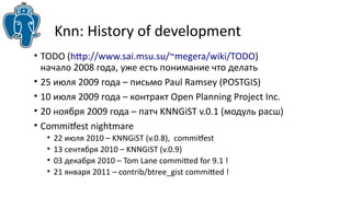 Knn: History of development 
• TODO (http://www.sai.msu.su/~megera/wiki/TODO) 
начало 2008 года, уже есть понимание что делать 
• 25 июля 2009 года – письмо Paul Ramsey (POSTGIS) 
• 10 июля 2009 года – контракт Open Planning Project Inc. 
• 20 ноября 2009 года – патч KNNGiST v.0.1 (модуль расш) 
• Commitfest nightmare 
• 22 июля 2010 – KNNGiST (v.0.8), commitfest 
• 13 сентября 2010 – KNNGiST (v.0.9) 
• 03 декабря 2010 – Tom Lane committed for 9.1 ! 
• 21 января 2011 – contrib/btree_gist committed ! 
 