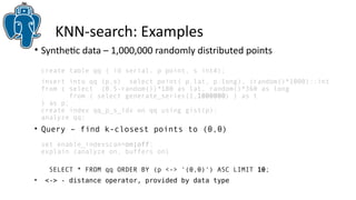 KNN-search: Examples 
• Synthetic data – 1,000,000 randomly distributed points 
create table qq ( id serial, p point, s int4); 
insert into qq (p,s) select point( p.lat, p.long), (random()*1000)::int 
from ( select (0.5-random())*180 as lat, random()*360 as long 
from ( select generate_series(1,1000000) ) as t 
) as p; 
create index qq_p_s_idx on qq using gist(p); 
analyze qq; 
• Query – find k-closest points to (0,0) 
set enable_indexscan=on|off; 
explain (analyze on, buffers on) 
SELECT * FROM qq ORDER BY (p <-> '(0,0)') ASC LIMIT 10; 
• <-> - distance operator, provided by data type 
 