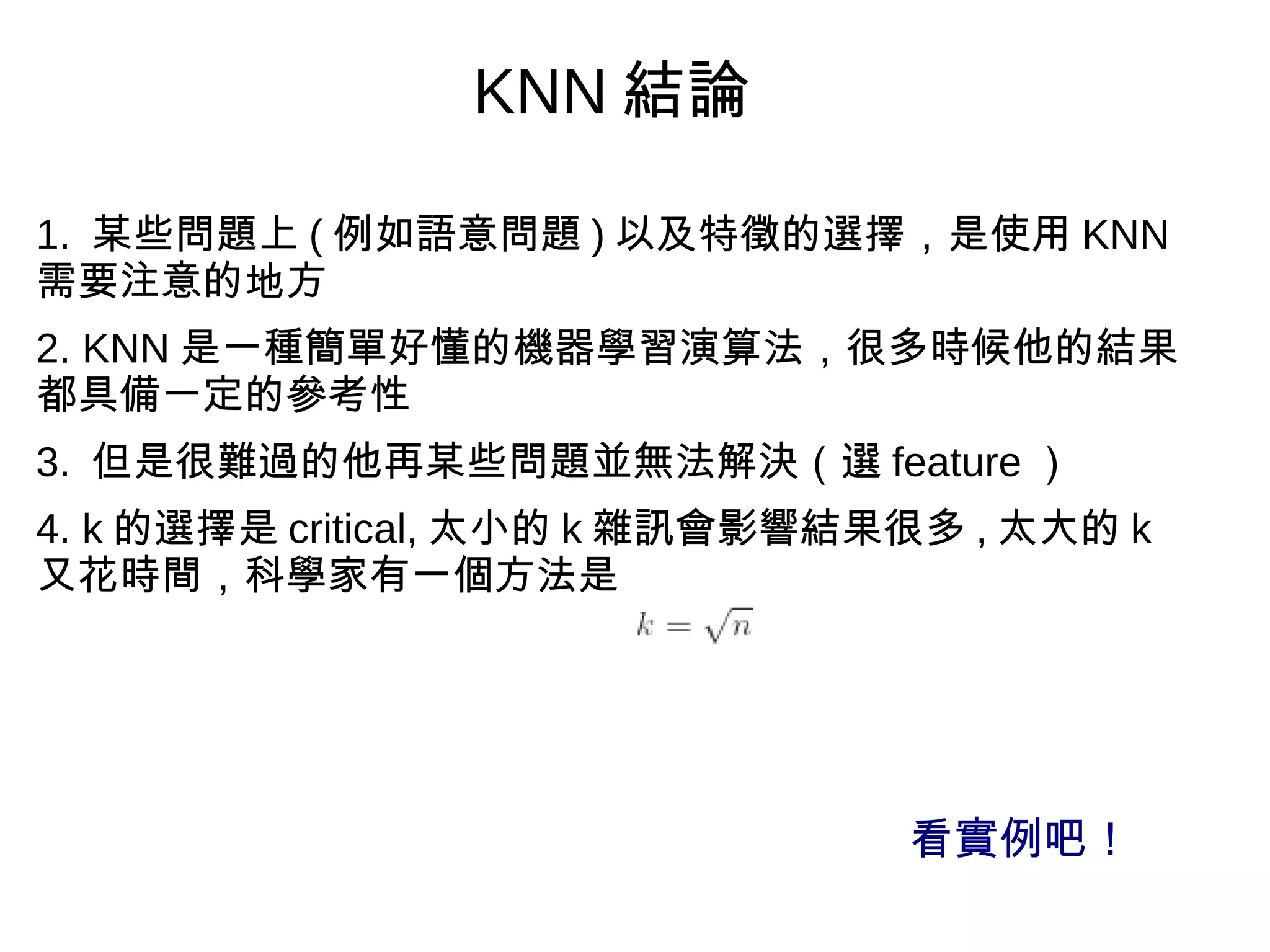 1. 某些問題上 ( 例如語意問題 ) 以及特徵的選擇，是使用 KNN
需要注意的地方
2. KNN 是一種簡單好懂的機器學習演算法，很多時候他的結果
都具備一定的參考性
3. 但是很難過的他再某些問題並無法解決（選 feature ）
4. k 的選擇是 critical, 太小的 k 雜訊會影響結果很多 , 太大的 k
又花時間，科學家有一個方法是
KNN 結論
看實例吧！
 