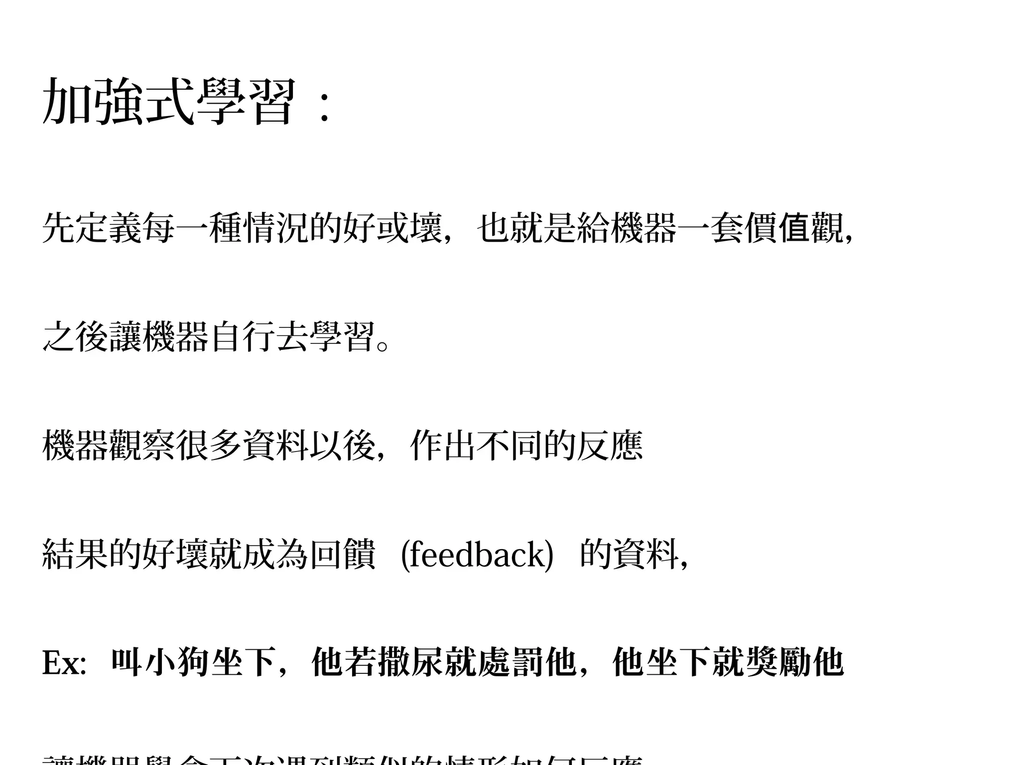 加強式學習 :
先定義每一種情況的好或壞，也就是給機器一套價 觀，值
之後讓機器自行去學習。
機器觀察很多資料以後，作出不同的反應 
結果的好壞就成為回饋  (feedback)  的資料，
Ex: 叫小狗坐下，他若撒尿就處罰他，他坐下就獎勵他
 