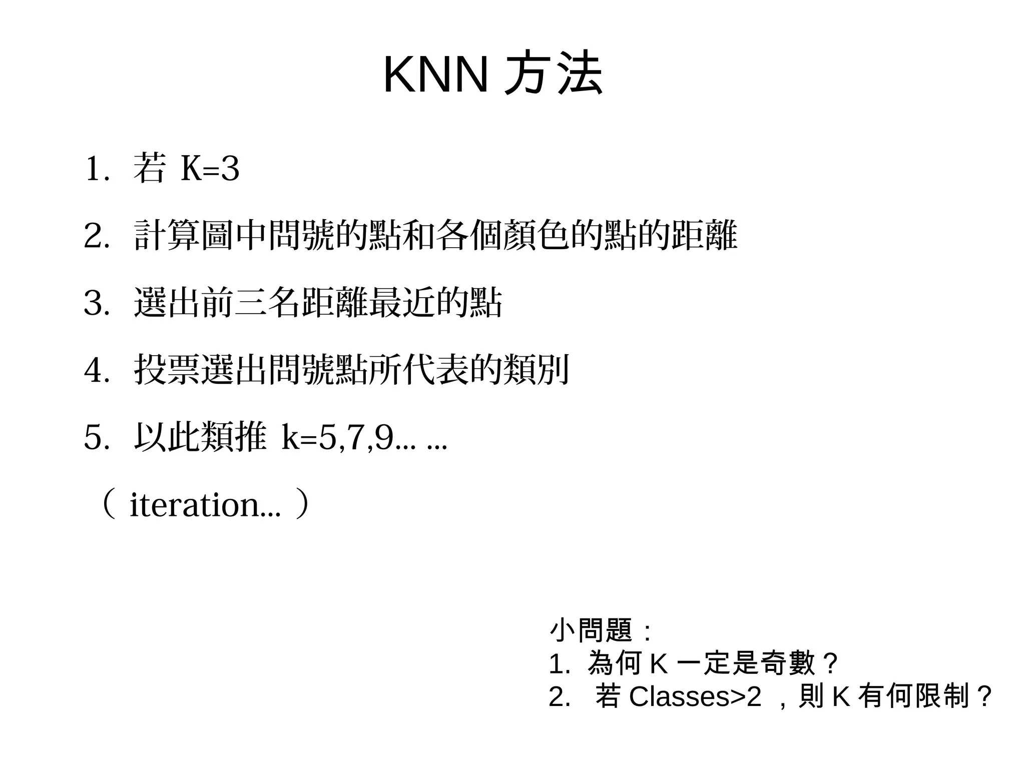 1. 若 K=3
2. 計算圖中問號的點和各個顏色的點的距離
3. 選出前三名距離最近的點
4. 投票選出問號點所代表的類別
5. 以此類推 k=5,7,9... ...
（ iteration... ）
KNN 方法
小問題：
1. 為何 K 一定是奇數？
2. 若 Classes>2 ，則 K 有何限制？
 