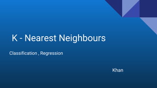 K - Nearest Neighbours
Classification , Regression
Khan
 