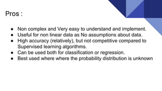 Pros :
● Non complex and Very easy to understand and implement.
● Useful for non linear data as No assumptions about data.
● High accuracy (relatively), but not competitive compared to
Supervised learning algorithms.
● Can be used both for classification or regression.
● Best used where where the probability distribution is unknown
 