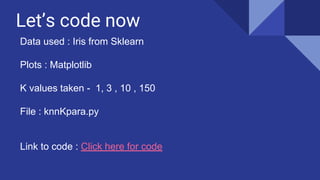 Let’s code now
Data used : Iris from Sklearn
Plots : Matplotlib
K values taken - 1, 3 , 10 , 150
File : knnKpara.py
Link to code : Click here for code
 