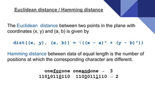 The Euclidean distance between two points in the plane with
coordinates (x, y) and (a, b) is given by
dist((x, y), (a, b)) = √((x - a)² + (y - b)²))
Hamming distance between data of equal length is the number of
positions at which the corresponding character are different.
oneforone oneandone → 3
11010110110 11000111110 → 2
Euclidean distance / Hamming distance
 